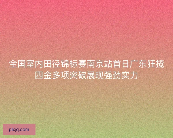 全国室内田径锦标赛南京站首日广东狂揽四金多项突破展现强劲实力