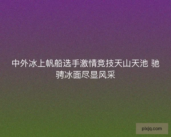 中外冰上帆船选手激情竞技天山天池 驰骋冰面尽显风采