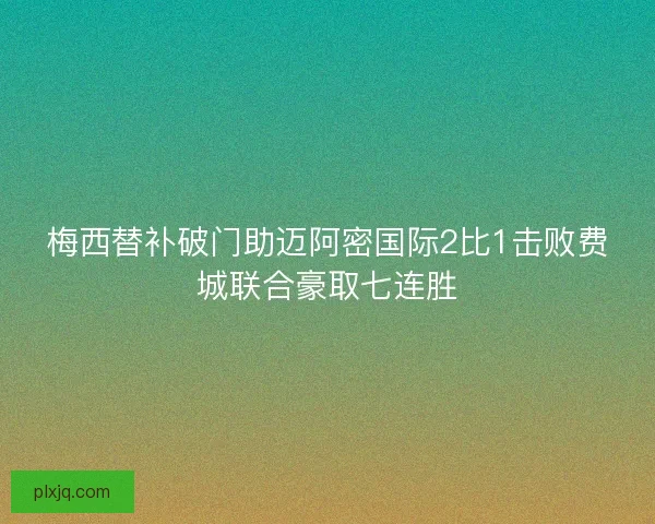 梅西替补破门助迈阿密国际2比1击败费城联合豪取七连胜