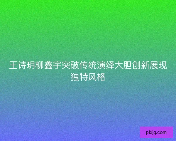 王诗玥柳鑫宇突破传统演绎大胆创新展现独特风格