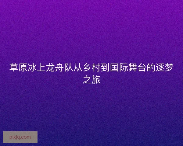 草原冰上龙舟队从乡村到国际舞台的逐梦之旅