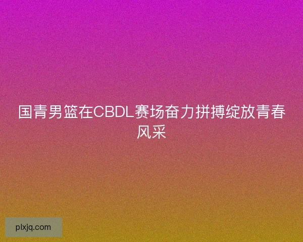 国青男篮在CBDL赛场奋力拼搏绽放青春风采