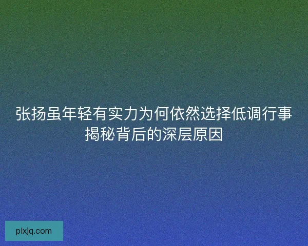 张扬虽年轻有实力为何依然选择低调行事揭秘背后的深层原因