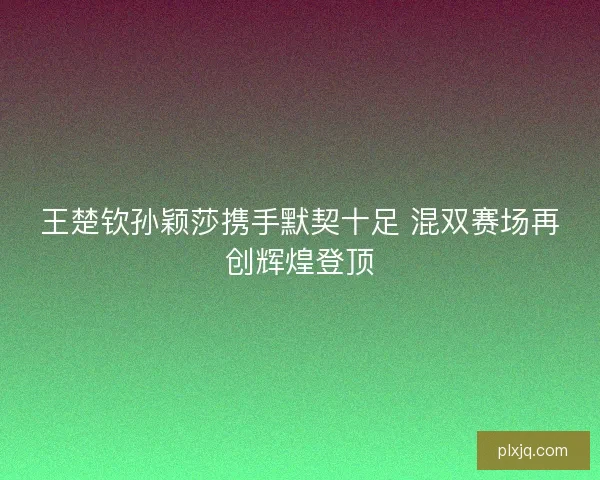 王楚钦孙颖莎携手默契十足 混双赛场再创辉煌登顶