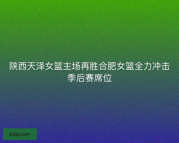 陕西天泽女篮主场再胜合肥女篮全力冲击季后赛席位