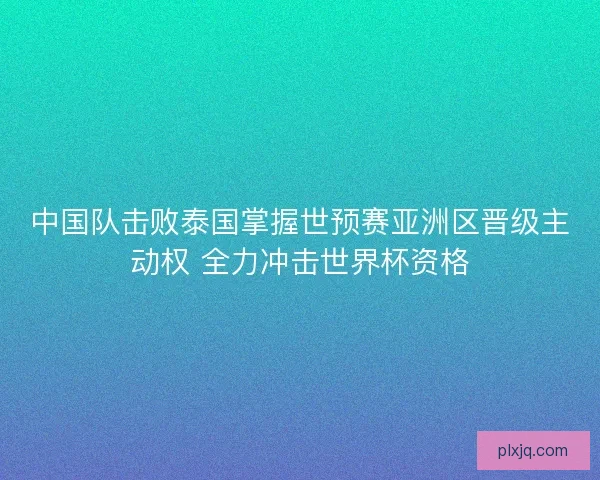 中国队击败泰国掌握世预赛亚洲区晋级主动权 全力冲击世界杯资格