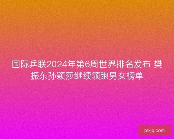 国际乒联2024年第6周世界排名发布 樊振东孙颖莎继续领跑男女榜单