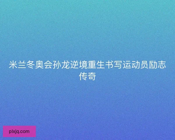 米兰冬奥会孙龙逆境重生书写运动员励志传奇 米兰冬奥会孙龙逆境重生书写运动员励志传奇