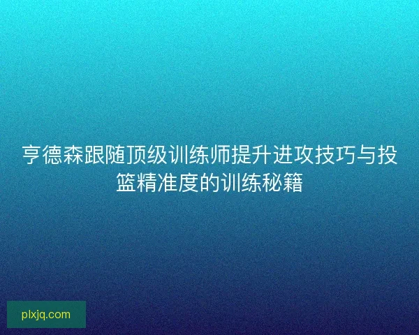 亨德森跟随顶级训练师提升进攻技巧与投篮精准度的训练秘籍 亨德森跟随顶级训练师提升进攻技巧与投篮精准度的训练秘籍